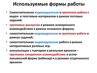 Используемые формы работы
• Самостоятельная индивидуальная и групповая работа с
видео- и текстовым материалом в рамках тестовых
заданий;
• групповые дискуссии в режиме асинхронного
взаимодействия в рамках основного форума;
• самостоятельная индивидуальная и групповая работа в
рамках заданий;
• самостоятельная индивидуальная работа в рамках
интерактивных ролевых игр;
• консультации с тьютором в реальном времени –
групповое синхронное взаимодействие в устно-
письменной форме (вебинар) и в режиме отсроченного
времени
 