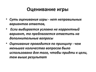 Оценивание игры
• Суть оценивания игры - нет неправильных
вариантов ответов,
• Если выбирается условно не корректный
вариант, то предлагается ответить на
дополнительные вопросы
• Оценивание проводится по принципу - чем
меньшее количество вопросов было
использовано для того, чтобы придти к цели,
тем выше результат
 