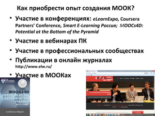 Как приобрести опыт создания МООК?
• Участие в конференциях: eLearnExpo, Coursera
Partners’ Conference, Smart E-Learning Россия; MOOCs4D:
Potential at the Bottom of the Pyramid
• Участие в вебинарах ПК
• Участие в профессиональных сообществах
• Публикации в онлайн журналах
http://www.elw.ru/
• Участие в МООКах
 