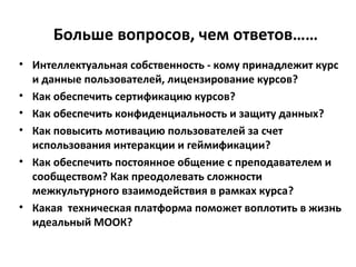 Больше вопросов, чем ответов……
• Интеллектуальная собственность - кому принадлежит курс
и данные пользователей, лицензирование курсов?
• Как обеспечить сертификацию курсов?
• Как обеспечить конфиденциальность и защиту данных?
• Как повысить мотивацию пользователей за счет
использования интеракции и геймификации?
• Как обеспечить постоянное общение с преподавателем и
сообществом? Как преодолевать сложности
межкультурного взаимодействия в рамках курса?
• Какая техническая платформа поможет воплотить в жизнь
идеальный МООК?
 