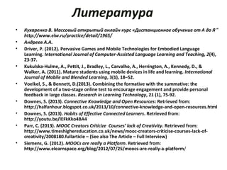 Литература
• Кухаренко В. Массовый открытый онлайн курс «Дистанционное обучение от А до Я”
http://www.elw.ru/practice/detail/1965/
• Андреев А.А.
• Driver, P. (2012). Pervasive Games and Mobile Technologies for Embodied Language
Learning. International Journal of Computer-Assisted Language Learning and Teaching, 2(4),
23-37.
• Kukulska-Hulme, A., Pettit, J., Bradley, L., Carvalho, A., Herrington, A., Kennedy, D., &
Walker, A. (2011). Mature students using mobile devices in life and learning. International
Journal of Mobile and Blended Learning, 3(1), 18–52.
• Voelkel, S., & Bennett, D.(2013). Combining the formative with the summative: the
development of a two-stage online test to encourage engagement and provide personal
feedback in large classes. Research in Learning Technology, 21 (1), 75-92.
• Downes, S. (2013). Connective Knowledge and Open Resources: Retrieved from:
http://halfanhour.blogspot.co.uk/2013/10/connective-knowledge-and-open-resources.html
• Downes, S. (2013). Habits of Effective Connected Learners. Retrieved from:
http://youtu.be/lEFkKko4BA4
• Parr, C. (2013). MOOC Creators Criticize Courses’ lack of Creativity. Retrieved from:
http://www.timeshighereducation.co.uk/news/mooc-creators-criticise-courses-lack-of-
creativity/2008180.fullarticle – (See also The Article – Full Interview)
• Siemens, G. (2012). MOOCs are really a Platform. Retrieved from:
http://www.elearnspace.org/blog/2012/07/25/moocs-are-really-a-platform/
 