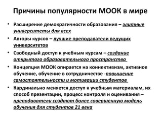 Причины популярности MOOК в мире
• Расширение демократичности образования – элитные
университеты для всех
• Авторы курсов – лучшие преподаватели ведущих
университетов
• Свободный доступ к учебным курсам – создание
открытого образовательного пространства
• Концепция МООК опирается на коннективизм, активное
обучение, обучение в сотрудничестве -повышение
самостоятельности и мотивации студентов
• Кардинально меняется доступ к учебным материалам, их
способ презентации, процесс контроля и оценивания –
преподаватели создают более совершенную модель
обучения для студентов 21 века
 