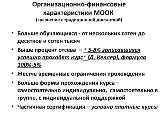 Организационно-финансовые
характеристики МООК
(сравнение с традиционной дистанткой)
• Больше обучающихся - от нескольких сотен до
десятков и сотен тысяч
• Выше процент отсева – “ 5-8% записавшихся
успешно проходят курс” (Д. Келлер), формула
100%-5%
• Жестче временные ограничения прохождения
• Больше формы прохождения курса –
самостоятельно индивидуально, самостоятельно в
группе, с индивидуальной поддержкой
• Частичная сертификация – условно платные курсы
 