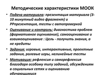 Методические характеристики МООК
• Подача материала: презентация материала (3-
10 минутный видео фрагмент) и
РРпрезентация, тесты с автопроверкой
• Оценивание и контроль: диагностика проблем
(формативное оценивание), самооценивание и
взаимооценивание : Цель - получить знания, а
не кредиты
• Задания: игровые, интерактивные, проектные
задания, ролевые игры, нелинейные тесты
• Мотивация: рефлексия и саморефлексия
благодаря особому типу заданий, обсуждениям
в социальных сетях и оцениванию
обучающимися
 