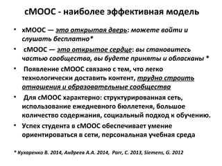 сМООС - наиболее эффективная модель
• хМООС — это открытая дверь: можете войти и
слушать бесплатно*
• сМООС — это открытое сердце: вы становитесь
частью сообщества, вы будете приняты и обласканы *
• Появление сМООС связано с тем, что легко
технологически доставить контент, трудно строить
отношения и образовательные сообщества
• Для сМООС характерно: структурированная сеть,
использование ежедневного бюллетеня, большое
количество содержания, социальный подход к обучению.
• Успех студента в сMOOC обеспечивает умение
ориентироваться в сети, персональная учебная среда
* Кухаренко В. 2014, Андреев А.А. 2014, Parr, C. 2013, Siemens, G. 2012
 