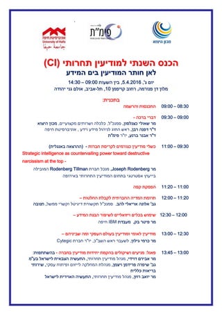 ‫א‬
‫תחרות‬ ‫למודיעין‬ ‫השנתי‬ ‫הכנס‬‫תחרות‬ ‫למודיעין‬ ‫השנתי‬ ‫הכנס‬‫י‬‫י‬((CCII))
‫המידע‬ ‫בים‬ ‫המודיעין‬ ‫חותר‬ ‫לאן‬‫המידע‬ ‫בים‬ ‫המודיעין‬ ‫חותר‬ ‫לאן‬
‫יום‬‫ג‬,'5.4.02.6,‫השעות‬ ‫בין‬20:22–.4:32
‫מלון‬‫פנורמה‬ ‫דן‬,‫קויפמן‬ ‫רחוב‬.2,‫תל‬-‫אביב‬,‫יהודה‬ ‫גני‬ ‫אולם‬
‫בתכנית‬:
23:32–20:22‫והרשמה‬ ‫התכנסות‬
20:22–20:32‫ד‬‫ברכה‬ ‫ברי‬-
‫מר‬‫כצנלסון‬ ‫שאולי‬,‫סמנכ‬"‫ל‬,‫מקצועיים‬ ‫ושרותים‬ ‫כלכלה‬,‫היצוא‬ ‫מכון‬
‫ד‬"‫רבן‬ ‫דפנה‬ ‫ר‬,‫וידע‬ ‫מידע‬ ‫לניהול‬ ‫החוג‬ ‫ראש‬,‫חיפה‬ ‫אוניברסיטת‬
‫ד‬"‫ר‬‫ברנע‬ ‫אבנר‬,‫יו‬"‫ר‬‫פימ‬"‫ת‬
20:32–..:22‫חברות‬ ‫לקריסת‬ ‫כגורמים‬ ‫מודיעין‬ ‫כשלי‬-(‫באנגלית‬ ‫ההרצאה‬)
Strategic intelligence as countervailing power toward destructive
narcissism at the top -
‫מר‬Joseph Rodenberg,‫חברת‬ ‫מנכל‬Rodenberg Tillman‫המובילה‬
‫התחרותי‬ ‫המודיעין‬ ‫בתחום‬ ‫אסטרטגי‬ ‫בייעוץ‬‫באירופה‬
..:22–..:02‫קפה‬ ‫הפסקת‬
..:02–.0:22‫החלטות‬ ‫לקבלת‬ ‫החברתית‬ ‫המדיה‬ ‫תרומת‬–
‫גב‬'‫להב‬ ‫אריאלי‬ ‫אלונה‬,‫סמנכ‬"‫ממשל‬ ‫וקשרי‬ ‫דיגיטל‬ ‫תקשורת‬ ‫ל‬,‫תנובה‬
.0:22–.0:32‫בכל‬ ‫שימוש‬‫המידע‬ ‫הבנת‬ ‫לשיפור‬ ‫ויזואליים‬ ‫ים‬–
‫מר‬‫בק‬ ‫פיטר‬,‫מעבדת‬IBM‫חיפה‬
.0:32–.3:22‫שביניהם‬ ‫ומה‬ ‫העסקי‬ ‫בעולם‬ ‫ומודיעין‬ ‫לאומי‬ ‫מודיעין‬–
‫גילון‬ ‫כרמי‬ ‫מר‬,‫השב‬ ‫ראש‬ ‫לשעבר‬"‫כ‬,‫יו‬"‫חברת‬ ‫ר‬Cytegic
.3:22–.3:45‫פאנל‬:‫מודיעין‬ ‫יחידות‬ ‫בהקמת‬ ‫ושיקולים‬ ‫מניעים‬‫בחברה‬-‫בהשתתפות‬:
‫דוידי‬ ‫אבירם‬ ‫מר‬,‫תחרותי‬ ‫מודיעין‬ ‫מנהל‬,‫בע‬ ‫לישראל‬ ‫הצבאית‬ ‫התעשיה‬"‫מ‬
‫גב‬'‫ויצמן‬ ‫פרידמן‬ ‫שיפרה‬,‫עסקי‬ ‫ופיתוח‬ ‫לייזום‬ ‫המחלקה‬ ‫מנהלת‬,‫שירותי‬
‫כללית‬ ‫בריאות‬
‫רוזן‬ ‫יואב‬ ‫מר‬,‫תחרותי‬ ‫מודיעין‬ ‫מנהל‬,‫לישראל‬ ‫האוירית‬ ‫התעשיה‬
 
