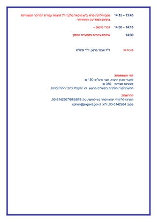 .3:45–.4:.5‫ע‬ ‫פרס‬ ‫חלוקת‬ ‫טקס‬"‫מיכ‬ ‫ש‬‫ז‬ ‫בלקין‬ ‫אל‬"‫המצטיינת‬ ‫המחקר‬ ‫עבודת‬ ‫והצגת‬ ‫ל‬
‫התחרותי‬ ‫המודיעין‬ ‫בתחום‬-
.4:.5–.4:32‫סיכום‬ ‫דברי‬–
.4:32‫ארוחת‬-‫המלון‬ ‫במסעדת‬ ‫צהרים‬
‫ה‬ ‫ח‬ ‫נ‬ ‫מ‬:‫ד‬"‫ברנע‬ ‫אבנר‬ ‫ר‬,‫יו‬"‫פימ‬ ‫ר‬"‫ת‬
‫השתתפות‬ ‫דמי‬:
‫היצוא‬ ‫מכון‬ ‫לחברי‬,‫חבר‬‫פימ‬"‫ת‬:.52₪
‫חברים‬ ‫לשאינם‬:352₪
‫ההשתתפ‬‫מראש‬ ‫בתשלום‬ ‫מותנית‬ ‫ות‬.‫התחייבויות‬ ‫כתבי‬ ‫יתקבלו‬ ‫לא‬.
‫ההרשמה‬:
‫בין‬ ‫וסחר‬ ‫יצוא‬ ‫ללימודי‬ ‫המרכז‬-‫לאומי‬,‫טל‬:23-5.40365534553.0,
‫פקס‬:23-5.40034,‫ד‬"‫א‬:cohen@export.gov.il
 