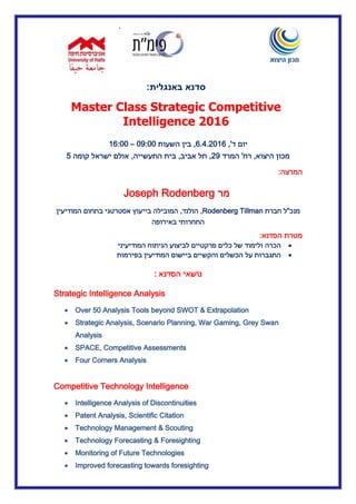 ‫א‬
‫סדנא‬‫באנגלית‬:
Master Class Strategic Competitive
Intelligence 2016
‫יום‬‫ד‬,'6.4.02.6,‫השעות‬ ‫בין‬20:22–16:00
‫היצוא‬ ‫מכון‬,‫רח‬'‫המרד‬00,‫אביב‬ ‫תל‬,‫התעשי‬ ‫בית‬‫י‬‫ה‬,‫קומה‬ ‫ישראל‬ ‫אולם‬5
‫המרצה‬:
‫מר‬Joseph Rodenberg
‫מנכ‬"‫ל‬‫חברת‬Rodenberg Tillman,‫הולנד‬,‫בתחו‬ ‫אסטרטגי‬ ‫בייעוץ‬ ‫המובילה‬‫המודיעין‬ ‫ם‬
‫באירופה‬ ‫התחרותי‬
‫הסדנא‬ ‫מטרת‬:
‫הכרה‬‫לביצוע‬ ‫פרקטיים‬ ‫כלים‬ ‫של‬ ‫ולימוד‬‫ה‬‫ניתוח‬‫ה‬‫מודיעיני‬
‫על‬ ‫התגברות‬‫בפירמות‬ ‫המודיעין‬ ‫ביישום‬ ‫והקשיים‬ ‫הכשלים‬
‫הסדנא‬ ‫נושאי‬:
Strategic Intelligence Analysis
 Over 50 Analysis Tools beyond SWOT & Extrapolation
 Strategic Analysis, Scenario Planning, War Gaming, Grey Swan
Analysis
 SPACE, Competitive Assessments
 Four Corners Analysis
Competitive Technology Intelligence
 Intelligence Analysis of Discontinuities
 Patent Analysis, Scientific Citation
 Technology Management & Scouting
 Technology Forecasting & Foresighting
 Monitoring of Future Technologies
 Improved forecasting towards foresighting
 