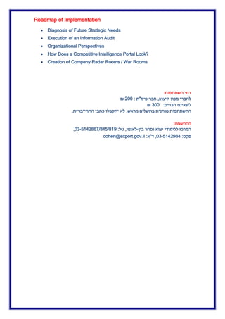 Roadmap of Implementation
 Diagnosis of Future Strategic Needs
 Execution of an Information Audit
 Organizational Perspectives
 How Does a Competitive Intelligence Portal Look?
 Creation of Company Radar Rooms / War Rooms
‫השתתפות‬ ‫דמי‬:
‫לחברי‬‫היצוא‬ ‫מכון‬,‫פימ‬ ‫חבר‬"‫ת‬:022₪
‫חברים‬ ‫לשאינם‬:322₪
‫מראש‬ ‫בתשלום‬ ‫מותנית‬ ‫ההשתתפות‬.‫התחייבויות‬ ‫כתבי‬ ‫יתקבלו‬ ‫לא‬.
‫ההרשמה‬:
‫בין‬ ‫וסחר‬ ‫יצוא‬ ‫ללימודי‬ ‫המרכז‬-‫לאומי‬,‫טל‬:23-5.40365534553.0,
‫פקס‬:23-5.40034,‫ד‬"‫א‬:cohen@export.gov.il
 