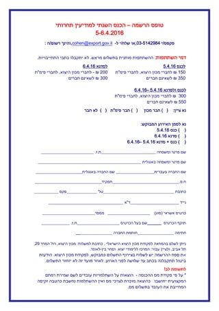 ‫טופס‬‫הרשמה‬–‫ל‬ ‫השנתי‬ ‫הכנס‬‫מודיעין‬‫תחרותי‬
5-6.4.02.6
‫פקסס‬5‫י‬5.40034-23,‫שלח‬ ‫או‬5‫ל‬ ‫י‬-cohen@export.gov.il,‫רשום‬ ‫והינך‬5‫ה‬:
‫הש‬ ‫דמי‬‫תתפות‬:‫מראש‬ ‫בתשלום‬ ‫מותנית‬ ‫ההשתתפות‬.‫התחייב‬ ‫כתבי‬ ‫יתקבלו‬ ‫לא‬‫ויות‬.
‫לכנס‬6..4.5
.52₪‫היצוא‬ ‫מכון‬ ‫לחברי‬,‫לחבר‬‫פימ‬ ‫י‬"‫ת‬
352₪‫חברים‬ ‫לשאינם‬
‫ולסדנא‬ ‫לכנס‬6..4.5–6..4.6
322₪‫היצוא‬ ‫מכון‬ ‫לחברי‬,‫פימ‬ ‫לחברי‬"‫ת‬
552₪‫חברים‬ ‫לשאינם‬
‫לסדנא‬6..4.6
022₪-‫היצוא‬ ‫מכון‬ ‫לחברי‬,‫פימ‬ ‫לחברי‬"‫ת‬
322₪‫חברים‬ ‫לשאינם‬
‫ציין‬ ‫נא‬:) (‫מכון‬ ‫חבר‬) (‫פימ‬ ‫חבר‬"‫ת‬) (‫חבר‬ ‫לא‬
‫לסמן‬ ‫נא‬‫האירוע‬‫המבוקש‬:
) (‫כנס‬5.4..6
) (‫סדנא‬6.4..6
) (‫כנס‬+‫סדנא‬5.4..6–6.4..6
‫ומשפחה‬ ‫פרטי‬ ‫שם‬___________________________‫ת‬.‫ז‬.__________________________
‫באנגלית‬ ‫ומשפחה‬ ‫פרטי‬ ‫שם‬___________________________________________________
‫בעברית‬ ‫החברה‬ ‫שם‬___________________‫באנגלית‬ ‫החברה‬ ‫שם‬_______________________
‫ח‬.‫פ‬._________________________________‫תפקיד‬_________________________________
‫כתובת‬___________________________________‫טל‬_____________ '__‫פקס‬____________
‫נייד‬________________________‫ד‬"‫א‬_____________________________________
‫אשראי‬ ‫כרטיס‬(‫סוג‬:)_____________________‫מספר‬__________________________
‫הכרטיס‬ ‫תוקף‬_______‫הכרטיס‬ ‫בעל‬ ‫שם‬_____________________‫ת‬.‫ז‬.______________
‫חתימה‬__________________‫החברה‬ ‫חותמת‬__________________
‫הישראלי‬ ‫היצוא‬ ‫מכון‬ ‫לפקודת‬ ‫בהמחאה‬ ‫לשלם‬ ‫ניתן‬.‫למשלוח‬ ‫כתובת‬:‫היצוא‬ ‫מכון‬,‫רח‬'‫המרד‬00,
‫אביב‬ ‫תל‬,‫עבור‬ ‫ולציין‬:‫בין‬ ‫וסחר‬ ‫יצוא‬ ‫ללימודי‬ ‫המרכז‬-‫לאומי‬.
‫א‬‫כמבוקש‬ ‫התשלום‬ ‫בצירוף‬ ‫לשלוח‬ ‫יש‬ ‫ההרשמה‬ ‫ספח‬ ‫ת‬,‫היצוא‬ ‫מכון‬ ‫לפקודת‬.‫הודעו‬‫ת‬
‫הארוע‬ ‫לפני‬ ‫שלושה‬ ‫עד‬ ‫בכתב‬ ‫תתקבלנה‬ ‫ביטול‬.‫התשלום‬ ‫יוחזר‬ ‫לא‬ ‫זה‬ ‫מועד‬ ‫לאחר‬.
‫לב‬ ‫לתשומת‬!
*‫ההכנסה‬ ‫מס‬ ‫פקודת‬ ‫פי‬ ‫על‬-‫השתלמויות‬ ‫על‬ ‫הוצאות‬‫רמתם‬ ‫שמירת‬ ‫לשם‬ ‫עובדים‬
‫יחושבו‬ ‫המקצועית‬‫זקיפה‬ ‫כהטבה‬ ‫נחשבת‬ ‫ההשתלמות‬ ‫ואין‬ ‫מס‬ ‫לצרכי‬ ‫מוכרת‬ ‫כהוצאה‬
‫בתשלום‬ ‫העובד‬ ‫את‬ ‫המחייבת‬‫מס‬.
 