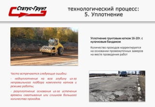 технологический процесс:
5. Уплотнение
Уплотнение грунтовым катком 16-20т. с
кулачковым бандажом
Количество проходов корректируется
на основании промежуточных замеров
на месте проведения работ
Часто встречаются следующие ошибки:
- недоуплотнение на всю глубину из-за
неправильного подбора комплекта катков и
режима работы;
- разуплотнение основания из-за истечения
времени схватывания или слишком большого
количества проходов.
 