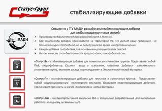 стабилизирующие добавки
Совместно с ГТУ МАДИ разработаны стабилизирующие добавки
для любых видов грунтовых смесей.
 Производство базируется в Московской области, г.Ногинск.
 Все компоненты добавок производятся на территории РФ, что делает нашу продукцию не
только конкурентоспособной, но и лидирующей во время импортозамещения.
 Каждая добавка разработана для основных видов грунтов и их смесей.
 Нетоксичны, не способны принести вред экологии, пожаробезопасны.
«Статус-3» – стабилизирующая добавка для глинистых и суглинистых грунтов. Представляет собой
ПАВ, гидрофобизатор. Удаляет воду от основания, позволяет добиться максимального
уплотнения грунта, экономит расход портландцемента. Экологически чистый материал.
«Статус-П» - полифилизирующая добавка для песчаных и супесчаных грунтов. Представляет
собой модифицированную полимерную эмульсию. Оказывает пластифицирующее действие,
увеличивает прочность на изгиб. Экологически чистый материал.
«Статус-Эм» – эмульгатор битумной эмульсии ЭБК-3, специально разработанный для выполнения
работ по холодному ресайклингу а/б.
 