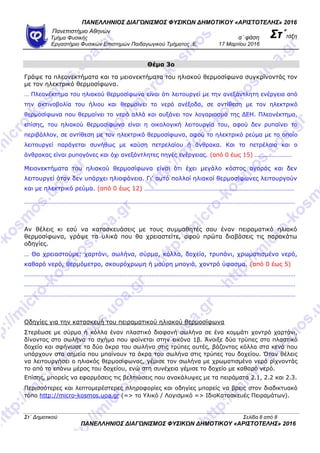 ΠΑΝΕΛΛΗΝΙΟ΢ ΔΙΑΓΩΝΙ΢ΜΟ΢ ΦΤ΢ΙΚΩΝ ΔΗΜΟΣΙΚΟΤ «ΑΡΙ΢ΣΟΣΕΛΗ΢» 2016
Πανεπιζηήμιο Αθηνών
α΄ θάζη ΢τ΄ηάξηΤμήμα Φςζικήρ
Επγαζηήπιο Φςζικών Επιζηημών Παιδαγωγικού Τμήμαηορ .Ε. 17 Μαπηίος 2016
Θέμα 3ο
Γξάςε ηα πιενλεθηήκαηα θαη ηα κεηνλεθηήκαηα ηνπ ειηαθνύ ζεξκνζίθσλα ζπγθξίλνληάο ηνλ
κε ηνλ ειεθηξηθό ζεξκνζίθσλα.
… Πιενλέθηεκα ηνπ ειηαθνύ ζεξκνζίθσλα είλαη όηη ιεηηνπξγεί κε ηελ αλεμάληιεηε ελέξγεηα από
ηελ αθηηλνβνιία ηνπ ήιηνπ θαη ζεξκαίλεη ην λεξό αλέμνδα, ζε αληίζεζε κε ηνλ ειεθηξηθό
ζεξκνζίθσλα πνπ ζεξκαίλεη ην λεξό αιιά θαη απμάλεη ηνλ ινγαξηαζκό ηεο ΓΔΗ. Πιενλέθηεκα,
επίζεο, ηνπ ειηαθνύ ζεξκνζίθσλα είλαη ε νηθνινγηθή ιεηηνπξγία ηνπ, αθνύ δελ ξππαίλεη ην
πεξηβάιινλ, ζε αληίζεζε κε ηνλ ειεθηξηθό ζεξκνζίθσλα, αθνύ ην ειεθηξηθό ξεύκα κε ην νπνίν
ιεηηνπξγεί παξάγεηαη ζπλήζσο κε θαύζε πεηξειαίνπ ή άλζξαθα. Καη ην πεηξέιαην θαη ν
άλζξαθαο είλαη ξππνγόλεο θαη όρη αλεμάληιεηεο πεγέο ελέξγεηαο. (από 0 έσο 15) ……………………
Μεηνλεθηήκαηα ηνπ ειηαθνύ ζεξκνζίθσλα είλαη όηη έρεη κεγάιν θόζηνο αγνξάο θαη δελ
ιεηηνπξγεί όηαλ δελ ππάξρεη ειηνθάλεηα. Γη’ απηό πνιινί ειηαθνί ζεξκνζίθσλεο ιεηηνπξγνύλ
θαη κε ειεθηξηθό ξεύκα. (από 0 έσο 12) …………………………………………………………………………………
……………………………………………………………………………………………………………………………………………………
Αλ ζέιεηο θη εζύ λα θαηαζθεπάζεηο κε ηνπο ζπκκαζεηέο ζνπ έλαλ πεηξακαηηθό ειηαθό
ζεξκνζίθσλα, γξάςε ηα πιηθά πνπ ζα ρξεηαζηείηε, αθνύ πξώηα δηαβάζεηο ηηο παξαθάησ
νδεγίεο.
… Θα ρξεηαζηνύκε: ραξηόλη, ζσιήλα, ζύξκα, θόιια, δνρείν, ηξππάλη, ρξσκαηηζκέλν λεξό,
θαζαξό λεξό, ζεξκόκεηξν, ζθνπξόρξσκε ή καύξε κπνγηά, ρνληξό ύθαζκα. (από 0 έσο 5)
……………………………………………………………………………………………………………………………………………………
……………………………………………………………………………………………………………………………………………………
……………………………………………………………………………………………………………………………………………………
Οδεγίεο γηα ηελ θαηαζθεπή ηνπ πεηξακαηηθνύ ειηαθνύ ζεξκνζίθσλα
Σηεξέσζε κε ζύξκα ή θόιια έλαλ πιαζηηθό δηαθαλή ζσιήλα ζε έλα θνκκάηη ρνληξό ραξηόλη,
δίλνληαο ζην ζσιήλα ην ζρήκα πνπ θαίλεηαη ζηελ εηθόλα 1β. Άλνημε δύν ηξύπεο ζην πιαζηηθό
δνρείν θαη ζθήλσζε ηα δύν άθξα ηνπ ζσιήλα ζηηο ηξύπεο απηέο, βάδνληαο θόιια ζηα θελά πνπ
ππάξρνπλ ζηα ζεκεία πνπ κπαίλνπλ ηα άθξα ηνπ ζσιήλα ζηηο ηξύπεο ηνπ δνρείνπ. Όηαλ ζέιεηο
λα ιεηηνπξγήζεη ν ειηαθόο ζεξκνζίθσλαο, γέκηζε ηνλ ζσιήλα κε ρξσκαηηζκέλν λεξό ξίρλνληάο
ην από ην επάλσ κέξνο ηνπ δνρείνπ, ελώ ζηε ζπλέρεηα γέκηζε ην δνρείν κε θαζαξό λεξό.
Δπίζεο, κπνξείο λα εθαξκόζεηο ηηο βειηηώζεηο πνπ αλαθάιπςεο κε ηα πεηξάκαηα 2.1, 2.2 θαη 2.3.
Πεξηζζόηεξεο θαη ιεπηνκεξέζηεξεο πιεξνθνξίεο θαη νδεγίεο κπνξείο λα βξεηο ζηνλ δηαδηθηπαθό
ηόπν http://micro-kosmos.uoa.gr (=> ην Υιηθό / Λνγηζκηθό => ΙδηνΚαηαζθεπέο Πεηξακάησλ).
Ση΄ Δημοηικού Σελίδα 8 από 8
ΠΑΝΕΛΛΗΝΙΟ΢ ΔΙΑΓΩΝΙ΢ΜΟ΢ ΦΤ΢ΙΚΩΝ ΔΗΜΟΣΙΚΟΤ «ΑΡΙ΢ΣΟΣΕΛΗ΢» 2016
 