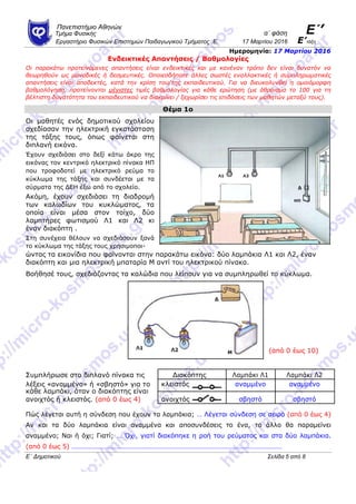 Πανεπιζηήμιο Αθηνών
α΄ θάζη Ε΄’Τμήμα Φςζικήρ
Επγαζηήπιο Φςζικών Επιζηημών Παιδαγωγικού Τμήμαηορ .Ε. 17 Μαπηίος 2016 Ε’ηάξη
Ημερομηνία: 17 Μαρτίου 2016
Ενδεικηικές Απανηήζεις / Βαθμολογίες
Οι παπακάηω πποηεινόμενερ απανηήζειρ είναι ενδεικηικέρ και με κανέναν ηπόπο δεν είναι δςναηόν να
θεωπηθούν ωρ μοναδικέρ ή δεζμεςηικέρ. Οποιεζδήποηε άλλερ ζωζηέρ εναλλακηικέρ ή ζςμπληπωμαηικέρ
απανηήζειρ είναι αποδεκηέρ, καηά ηην κπίζη ηος/ηηρ εκπαιδεςηικού. Για να διεςκολςνθεί η ομοιόμοπθη
βαθμολόγηζη, πποηείνονηαι μέγιζηερ ηιμέρ βαθμολογίαρ για κάθε επώηηζη (με άθποιζμα ηο 100 για ηη
βέληιζηη δςναηόηηηα ηος εκπαιδεςηικού να διακπίνει / ξεσωπίζει ηιρ επιδόζειρ ηων μαθηηών μεηαξύ ηοςρ).
Θέμα 1ο
Οη καζεηέο ελόο δεκνηηθνύ ζρνιείνπ
ζρεδίαζαλ ηελ ειεθηξηθή εγθαηάζηαζε
ηεο ηάμεο ηνπο, όπσο θαίλεηαη ζηε
δηπιαλή εηθόλα.
Έρνπλ ζρεδηάζεη ζην δεμί θάησ άθξν ηεο
εηθόλαο ηνλ θεληξηθό ειεθηξηθό πίλαθα ΗΠ
πνπ ηξνθνδνηεί κε ειεθηξηθό ξεύκα ην
θύθισκα ηεο ηάμεο θαη ζπλδέεηαη κε ηα
ζύξκαηα ηεο ΓΔΗ έμσ από ην ζρνιείν.
Αθόκε, έρνπλ ζρεδηάζεη ηε δηαδξνκή
ησλ θαισδίσλ ηνπ θπθιώκαηνο, ηα
νπνία είλαη κέζα ζηνλ ηνίρν, δύν
ιακπηήξεο θσηηζκνύ Λ1 θαη Λ2 θη
έλαλ δηαθόπηε .
Σηε ζπλέρεηα ζέινπλ λα ζρεδηάζνπλ μαλά
ην θύθισκα ηεο ηάμεο ηνπο ρξεζηκνπνη-
ώληαο ηα εηθνλίδηα πνπ θαίλνληαη ζηελ παξαθάησ εηθόλα: δύν ιακπάθηα Λ1 θαη Λ2, έλαλ
δηαθόπηε θαη κηα ειεθηξηθή κπαηαξία Μ αληί ηνπ ειεθηξηθνύ πίλαθα.
Βνήζεζέ ηνπο, ζρεδηάδνληαο ηα θαιώδηα πνπ ιείπνπλ γηα λα ζπκπιεξσζεί ην θύθισκα.
(από 0 έσο 10)
Σπκπιήξσζε ζην δηπιαλό πίλαθα ηηο Γηαθόπηεο Λακπάθη Λ1 Λακπάθη Λ2
ιέμεηο «αλακκέλν» ή «ζβεζηό» γηα ην θιεηζηόο αλακκέλν αλακκέλν
θάζε ιακπάθη, όηαλ ν δηαθόπηεο είλαη
αλνηρηόο ζβεζηό ζβεζηόαλνηρηόο ή θιεηζηόο. (από 0 έσο 4)
Πώο ιέγεηαη απηή ε ζύλδεζε πνπ έρνπλ ηα ιακπάθηα; … Λέγεηαη ζύλδεζε ζε ζεηξά (από 0 έσο 4)
Αλ θαη ηα δύν ιακπάθηα είλαη αλακκέλα θαη απνζπλδέζεηο ην έλα, ην άιιν ζα παξακείλεη
αλακκέλν; Ναη ή όρη; Γηαηί; … Όρη, γηαηί δηαθόπεθε ε ξνή ηνπ ξεύκαηνο θαη ζηα δύν ιακπάθηα.
(από 0 έσο 5) ……………………………………………………………………………………………………………
Ε΄ Δημοηικού Σελίδα 5 από 8
 