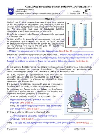 ΠΑΝΕΛΛΗΝΙΟ΢ ΔΙΑΓΩΝΙ΢ΜΟ΢ ΦΤ΢ΙΚΩΝ ΔΗΜΟΣΙΚΟΤ «ΑΡΙ΢ΣΟΣΕΛΗ΢» 2016
Πανεπιζηήμιο Αθηνών
α΄ θάζη Ε΄’Τμήμα Φςζικήρ
Επγαζηήπιο Φςζικών Επιζηημών Παιδαγωγικού Τμήμαηορ .Ε. 17 Μαπηίος 2016 Ε’ηάξη
Θέμα 3ο
Μαζεηέο ηεο Δ’ ηάμεο πεηξακαηίδνληαη θαη ζέινπλ λα κεηξήζνπλ
κε έλα ζεξκόκεηξν ηε ζεξκνθξαζία κηαο πνζόηεηαο λεξνύ πνπ
ππάξρεη ζε έλα νγθνκεηξηθό δνρείν, όπσο θαίλνληαη ζηελ εηθόλα
3α. Από απξνζεμία ηνπο όκσο ην ζεξκόκεηξν βπζίδεηαη
νιόθιεξν ζην λεξό, όπσο θαίλεηαη ζηελ εηθόλα 3β.
Οη καζεηέο κπνξνύλ λα δηαβάζνπλ ηε ζεξκνθξαζία ηνπ λεξνύ
ζην ζεξκόκεηξν.
Τη άιιν λνκίδεηο όηη κπνξνύλ λα ππνινγίζνπλ εθηόο από ηνλ
λα κεηξήζνπλ ηε ζεξκνθξαζία ηνπ λεξνύ, αλ έρνπλ κεηξήζεη
ηε ζηάζκε ηνπ λεξνύ 80 ml πξηλ ηε βύζηζε ηνπ ζεξκνκέηξνπ
θαη ηε ζηάζκε ηνπ λεξνύ 90 ml κεηά ηε βύζηζε ηνπ
ζεξκνκέηξνπ ζην νγθνκεηξηθό δνρείν;
… Μπνξνύλ λα ππνινγίζνπλ ηνλ όγθν ηνπ ζεξκνκέηξνπ. (από 0 έσο 3) ……………………………………
Δμήγεζε ηνλ ηξόπν ππνινγηζκνύ θαη βξεο ην απνηέιεζκα. … O όγθνο ηνπ ζεξκνκέηξνπ είλαη 90 ml
– 80 ml = 10 ml, αθνύ ν όγθνο ελόο ζώκαηνο βπζηζκέλνπ ζε νγθνκεηξηθό δνρείν πξνθύπηεη από ηε
δηαθνξά ηεο ζηάζκεο ηνπ λεξνύ ζην δνρείν πξηλ θαη κεηά ηε βύζηζε ηνπ ζώκαηνο. (από 0 έσο 5)
Οη ίδηνη καζεηέο δηαβάδνληαο γηα ηελ ηζηνξία ηνπ ζεξκνκέηξνπ ζην βηβιίν ηνπο, ελδηαθέξζεθαλ
γηα ηελ θαηαζθεπή ησλ πξώησλ ζεξκνκέηξσλ. Τόηε απνθάζηζαλ ηελ θαηαζθεπή ελόο
πεηξακαηηθνύ ζεξκνκέηξνπ κε απιά πιηθά θαη ηε κειέηε ηεο ιεηηνπξγίαο ηνπ.
Γη’ απηό, γέκηζαλ κε ρξσκαηηζκέλν λεξό έλα γπάιηλν
κπνπθάιη, έβαιαλ κέζα έλα ζεξκόκεηξν θαη έλα δηαθαλέο
θαιακάθη θαη έθιεηζαλ ην κπνπθάιη κε πιαζηειίλε, όπσο
θαίλεηαη ζηε δηπιαλή εηθόλα.
Σηε ζπλέρεηα, ηνπνζέηεζαλ ην κπνπθάιη κέζα ζε έλα ππξίκαρν
δνρείν κε λεξό θαη ην δνρείν πάλσ ζε έλα ειεθηξηθό κάηη.
Τη ζπκβαίλεη ζηε ζεξκνθξαζία πνπ δείρλεη ην ζεξκόκεηξν
(απμάλεηαη ή κεηώλεηαη) θαη ηη ζπκβαίλεη ζηε ζηάζκε ηνπ
λεξνύ ζην θαιακάθη (αλεβαίλεη ή θαηεβαίλεη):
α) όηαλ νη καζεηέο αλάβνπλ ην ειεθηξηθό κάηη; … Η
ζεξκνθξαζία απμάλεηαη, ε ζηάζκε ηνπ λεξνύ
αλεβαίλεη. (από 0 έσο 3) …………………………………………………
Γηαηί; …Τν πγξό ηνπ ζεξκνκέηξνπ θαη ην λεξό δηαζηέιιεηαη
γηαηί ζεξκαίλνληαη. (από 0 έσο 3) ………………………………………
β) όηαλ νη καζεηέο ζβήλνπλ ην ειεθηξηθό κάηη;
… Η ζεξκνθξαζία κεηώλεηαη, ε ζηάζκε ηνπ λεξνύ
θαηεβαίλεη. (από 0 έσο 3) ………………………………………………………………………………………………………
Γηαηί; … Τν πγξό ηνπ ζεξκνκέηξνπ θαη ην λεξό ζπζηέιιεηαη γηαηί ςύρνληαη. (από 0 έσο 3) ……
…………………………………………………………………………………………………………………………………………………
Ε΄ Δημοηικού Σελίδα 7 από 8
 