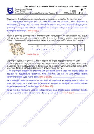 ΠΑΝΕΛΛΗΝΙΟ΢ ΔΙΑΓΩΝΙ΢ΜΟ΢ ΦΤ΢ΙΚΩΝ ΔΗΜΟΣΙΚΟΤ «ΑΡΙ΢ΣΟΣΕΛΗ΢» 2016
Πανεπιζηήμιο Αθηνών
α΄ θάζη Ε΄’Τμήμα Φςζικήρ
Επγαζηήπιο Φςζικών Επιζηημών Παιδαγωγικού Τμήμαηορ .Ε. 17 Μαπηίος 2016 Ε’ηάξη
Σύγθξηλε ην ζεξκόκεηξν κε ην θαιακάθη ζην κπνπθάιη θαη ηνλ ηξόπν ιεηηνπξγίαο ηνπο.
… Τν ζεξκόκεηξν ιεηηνπξγεί όπσο ην θαιακάθη κέζα ζην κπνπθάιη. Όηαλ απμάλεηαη ε
ζεξκνθξαζία, ε ζηάζκε ηνπ λεξνύ ζην θαιακάθη αλεβαίλεη, ελώ, όηαλ κεηώλεηαη ε ζεξκνθξαζία,
ε ζηάζκε ηνπ λεξνύ ζην θαιακάθη θαηεβαίλεη. Δπνκέλσο ην θαιακάθη ζην κπνπθάιη είλαη έλα
απηνζρέδην ζεξκόκεηξν. (από 0 έσο 3) ……………………………………………………………………………………
Καζώο νη καζεηέο έρνπλ ζβήζεη ην ειεθηξηθό κάηη, θαηαγξάθνπλ ηηο ζεξκνθξαζίεο πνπ δείρλεη
ην ζεξκόκεηξν ζε κηθξά ραξηάθηα, κία ζε θάζε έλα ραξηάθη. Όκσο ηα ραξηάθηα αλαθαηεύηεθαλ.
Γξάςε ηηο ζεξκνθξαζίεο ζηνλ παξαθάησ πίλαθα κε ηε ζεηξά πνπ λνκίδεηο όηη ηηο θαηέγξαςαλ.
1ε 2ε 3ε 4ε 5ε 6ε 7ε 8ε
31
0
C 28
0
C 25
0
C 23
0
C 21
0
C 18
0
C 17
0
C 16
0
C
(από 0 έσο 2)
Οη καζεηέο βγάδνπλ ην κπνπθάιη από ην δνρείν. Τν δνρείν παξακέλεη πάλσ ζην κάηη.
Με πνηνπο ηξόπνπο λνκίδεηο όηη ην λεξό ηνπ δνρείνπ είλαη δπλαηόλ λα «εμαθαληζηεί», ρσξίο
νη καζεηέο λα αλαπνδνγπξίζνπλ ην δνρείν ή λα ην αδεηάζνπλ ρξεζηκνπνηώληαο θάπνην άιιν
κηθξόηεξν δνρείν ή θαιακάθη; Δμήγεζε. Τη απέγηλε ηειηθά ην λεξό;
… Αλ νη καζεηέο αλάςνπλ ην ειεθηξηθό κάηη γηα αξθεηή ώξα ην λεξό ηνπ δνρείνπ βξάδεη θαη
αξρίδνπλ λα ζρεκαηίδνληαη θπζαιίδεο. Μεηά από ιίγε ώξα όιν ην λεξό αιιάδεη θπζηθή
θαηάζηαζε θαη από πγξό γίλεηαη αέξην. (από 0 έσο 10) ………………………………………………………………
Αλ νη καζεηέο, ρσξίο λα αλάςνπλ ην ειεθηξηθό κάηη, αθήζνπλ γηα κεξηθέο ώξεο ή εκέξεο ην
λεξό ζην δνρείν, απηό ζηγά ζηγά ζα εμαηκηζηεί, δειαδή ζα ζηαδηαθά ζα αιιάμεη θπζηθή
θαηάζηαζε θαη από πγξό ζα γίλεη αέξην. (από 0 έσο 10) ……………………………………………………………
Καη κε ηνπο δύν ηξόπνπο ην λεξό δελ «εμαθαλίζηεθε» αιιά άιιαμε θπζηθή θαηάζηαζε, δειαδή
κεηαηξάπεθε από πγξό ζε αέξην, ην νπνίν δελ κπνξνύκε λα δνύκε. (από 0 έσο 5) ……………………
 