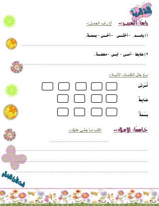 3
‫ًا‬‫ع‬‫راب‬:‫التعبيـــر‬:-‫أ‬)‫الجمــل‬ ‫رتب‬:-
1)‫باســـم‬-‫أختــــى‬-‫أخــــى‬-‫بسمــة‬.
........................................................................................................................................................................................
2)‫ضابط‬–‫أمـــى‬-‫أبـــى‬-‫معلمـــة‬.
........................................................................................................................................................................................
‫ب‬)‫اآلتيــة‬ ‫الكلمـات‬ ‫حلل‬:-
‫ِى‬‫ت‬َ‫ر‬ْ‫س‬ُ‫أ‬
ُُُ‫ط‬ِ‫ب‬‫َـا‬‫ض‬
ُُُ‫ة‬‫َـ‬‫م‬ْ‫س‬َ‫ب‬
‫ًا‬‫س‬‫خـام‬:‫اإلمـالء‬:-‫عليك‬ ‫يملـى‬ ‫مـا‬ ‫اكتب‬:-
.........................................................................................
...................................................................................................................................................................................................
..................................................................................................................................................................................................
.................................................................................................................................................................................................
 