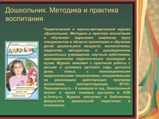 Дошкольник. Методика и практика
воспитания
Теоретический и научно-методический журнал
«Дошкольник. Методика и практика воспитания
и обучения» адресован широкому кругу
специалистов в области воспитания и обучения
детей дошкольного возраста: воспитателям,
педагогам, методистам и руководителям
дошкольных учреждений, научным работникам,
преподавателям педагогических колледжей и
вузов. Журнал знакомит с практикой работы с
детьми в условиях детского сада, детского
дома, семьи, с инновационными
педагогическими технологиями, направленными
на реализацию действующих программ
воспитания, соответствующих ФГОС.
Периодичность - 6 номеров в год. Электронный
аналог и архив номеров доступен в НЭБ
eLibrary.ru. Журнал поступает в библиотеку
факультета дошкольной педагогики и
психологии.
 