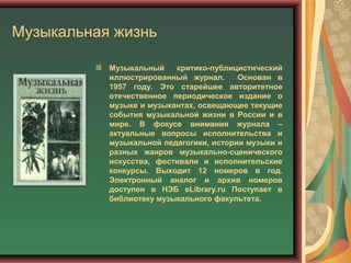 Музыкальная жизнь
Музыкальный критико-публицистический
иллюстрированный журнал. Основан в
1957 году. Это старейшее авторитетное
отечественное периодическое издание о
музыке и музыкантах, освещающее текущие
события музыкальной жизни в России и в
мире. В фокусе внимания журнала –
актуальные вопросы исполнительства и
музыкальной педагогики, истории музыки и
разных жанров музыкально-сценического
искусства, фестивали и исполнительские
конкурсы. Выходит 12 номеров в год.
Электронный аналог и архив номеров
доступен в НЭБ eLibrary.ru Поступает в
библиотеку музыкального факультета.
 
