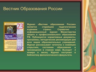 Вестник Образования России
Журнал «Вестник образования России»
является старейшим педагогическим
изданием страны. Справочно -
информационный журнал Министерства
общего и профессионального образования
РФ. Публикуются нормативные документы,
программы, методические рекомендации для
всех видов образовательных учреждений.
Журнал рассказывает читателю о новейших
открытиях, состоянии образования и
просвещения в странах мира. Выходит 2
номера в месяц. Журнал поступает в
библиотеку филологического факультета.
 