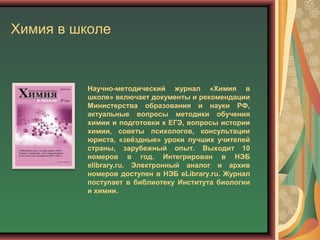 Химия в школе
Научно-методический журнал «Химия в
школе» включает документы и рекомендации
Министерства образования и науки РФ,
актуальные вопросы методики обучения
химии и подготовки к ЕГЭ, вопросы истории
химии, советы психологов, консультации
юриста, «звёздные» уроки лучших учителей
страны, зарубежный опыт. Выходит 10
номеров в год. Интегрирован в НЭБ
elibrary.ru. Электронный аналог и архив
номеров доступен в НЭБ eLibrary.ru. Журнал
поступает в библиотеку Института биологии
и химии.
 