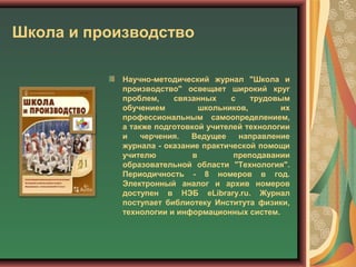 Школа и производство
Научно-методический журнал "Школа и
производство" освещает широкий круг
проблем, связанных с трудовым
обучением школьников, их
профессиональным самоопределением,
а также подготовкой учителей технологии
и черчения. Ведущее направление
журнала - оказание практической помощи
учителю в преподавании
образовательной области "Технология".
Периодичность - 8 номеров в год.
Электронный аналог и архив номеров
доступен в НЭБ eLibrary.ru. Журнал
поступает библиотеку Института физики,
технологии и информационных систем.
 