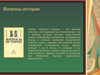 Вопросы истории
Журнал «Вопросы истории» - это широкая
тематика, охватывающая как отечественную, так
и мировую историю, высокий теоретический
уровень публикуемых материалов, непредвзятый
подход к сложным процессам исторического
развития стран и народов, всесторонний анализ
современной исторической мысли. Журнал
выходит 1 раз в месяц, 12 номеров в год.
Электронный аналог и архив номеров доступен в
НЭБ eLibrary.ru. Журнал поступает в читальный
зал библиотеки Корпуса гуманитарных
факультетов.
 
