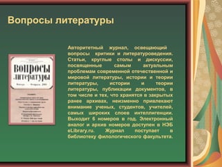 Вопросы литературы
Авторитетный журнал, освещающий
вопросы критики и литературоведения.
Статьи, круглые столы и дискуссии,
посвященные самым актуальным
проблемам современной отечественной и
мировой литературы, истории и теории
литературы, истории и теории
литературы, публикации документов, в
том числе и тех, что хранятся в закрытых
ранее архивах, неизменно привлекают
внимание ученых, студентов, учителей,
самых широких слоев интеллигенции.
Выходит 6 номеров в год. Электронный
аналог и архив номеров доступен в НЭБ
eLibrary.ru. Журнал поступает в
библиотеку филологического факультета.
 