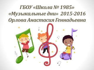 ГБОУ «Школа № 1985»
«Музыкальные дни» 2015-2016
Орлова Анастасия Геннадьевна
 