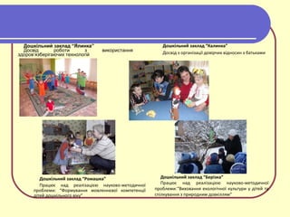 Дошкільний заклад “Ялинка”
Досвід роботи з використання
здоров’язберігаючих технологій
Дошкільний заклад “Ромашка”
Працює над реалізацією науково-методичної
проблеми: “Формування мовленнєвої компетенції
дітей дошкільного віку”
Дошкільний заклад “Берізка”
Працює над реалізацією науково-методичної
проблеми:“Виховання екологічної культури у дітей та
спілкування з природним довкіллям”
Дошкільний заклад “Калинка”
Досвід з організації довірчих відносин з батьками
 