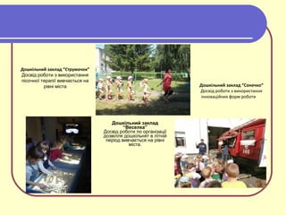 Дошкільний заклад
“Веселка”
Досвід роботи по організації
дозвілля дошкільнят в літній
період вивчається на рівні
міста.
Дошкільний заклад “Сонечко”
Досвід роботи з використання
інноваційних форм роботи
Дошкільний заклад “Струмочок”
Досвід роботи з використання
пісочної терапії вивчається на
рівні міста
 