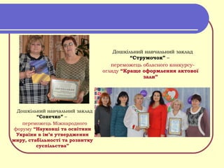 Дошкільний навчальний заклад
“Сонечко” –
переможець Міжнародного
форуму “Науковці та освітяни
України в ім’я утвердження
миру, стабільності та розвитку
суспільства”
Дошкільний навчальний заклад
“Струмочок” –
переможець обласного конкурсу-
огляду “Краще оформлення актової
зали”
 