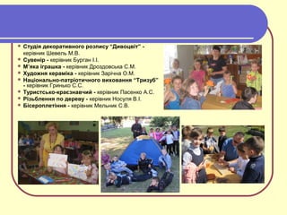  Студія декоративного розпису “Дивоцвіт” -
керівник Шевель М.В.
 Сувенір - керівник Бурган І.І.
 М’яка іграшка - керівник Дроздовська С.М.
 Художня кераміка - керівник Зарічна О.М.
 Національно-патріотичного виховання “Тризуб”
- керівник Гринько С.С.
 Туристсько-краєзнавчий - керівник Пасенко А.С.
 Різьблення по дереву - керівник Носуля В.І.
 Бісероплетіння - керівник Мельник С.В.
 