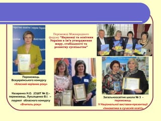 Переможці Міжнародного
форуму “Науковці та освітяни
України в ім’я утвердження
миру, стабільності та
розвитку суспільства”
Переможець
Всеукраїнського конкурсу
«Класний керівник року»
Назаренко Н.О. (СШІТ № 2) -
переможець, Лукьященко В.І. –
лауреат обласного конкурсу
«Вчитель року»
Загальноосвітня школа № 3 -
переможець
V Національної виставки-презентації
«Інноватика в сучасній освіті»
 