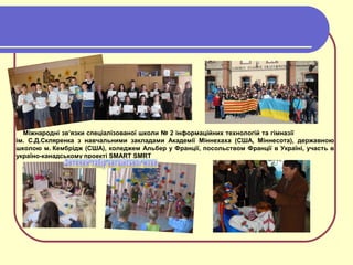 Міжнародні зв’язки спеціалізованої школи № 2 інформаційних технологій та гімназії
ім. С.Д.Скляренка з навчальними закладами Академії Міннехаха (США, Міннесота), державною
школою м. Кембрідж (США), коледжем Альбер у Франції, посольством Франції в Україні, участь в
україно-канадському проекті SMART SMRT
 