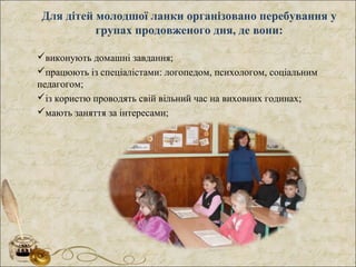 Для дітей молодшої ланки організовано перебування у
групах продовженого дня, де вони:
виконують домашні завдання;
працюють із спеціалістами: логопедом, психологом, соціальним
педагогом;
із користю проводять свій вільний час на виховних годинах;
мають заняття за інтересами;
 