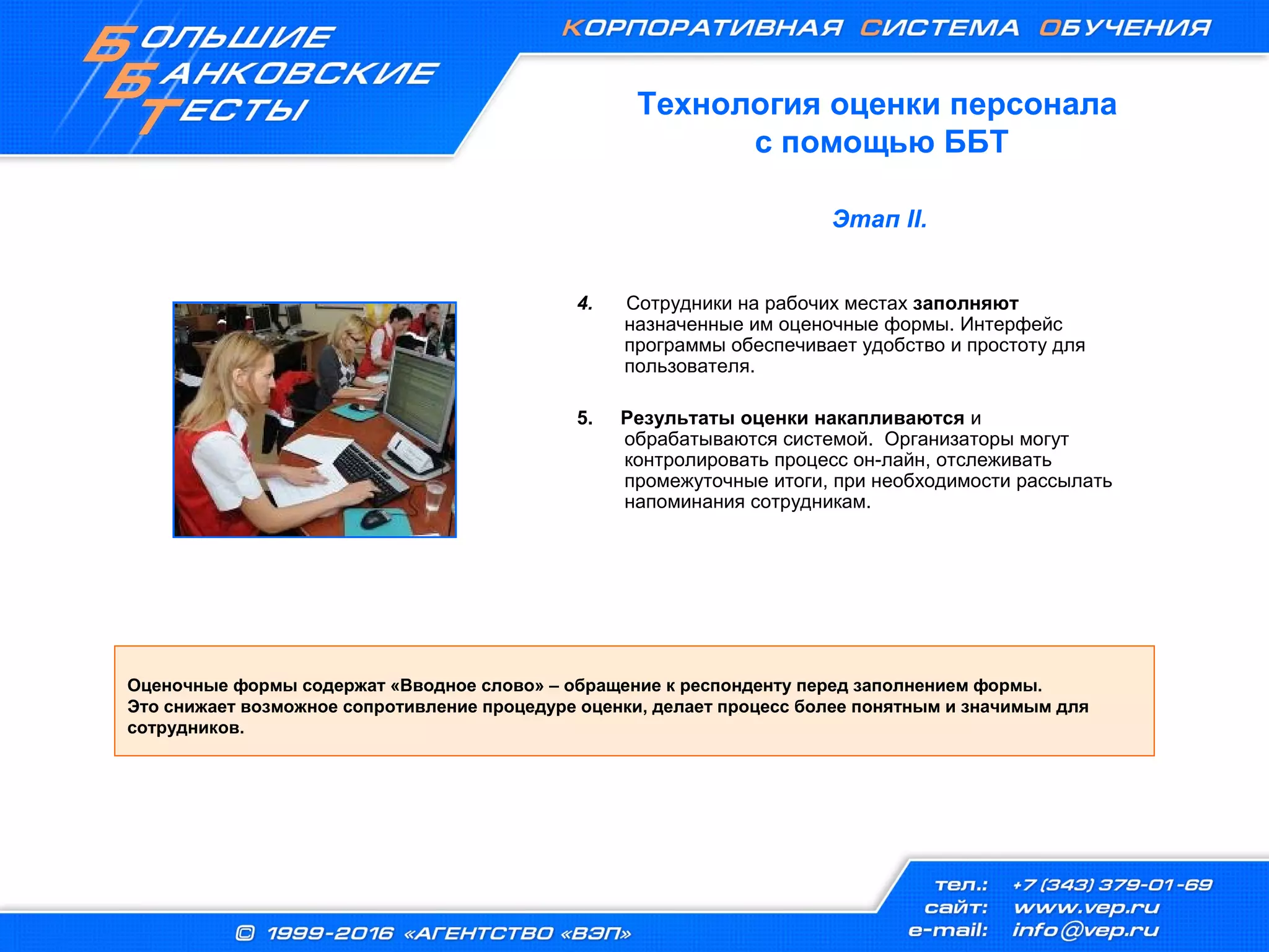 4. Сотрудники на рабочих местах заполняют
назначенные им оценочные формы. Интерфейс
программы обеспечивает удобство и простоту для
пользователя.
5. Результаты оценки накапливаются и
обрабатываются системой. Организаторы могут
контролировать процесс он-лайн, отслеживать
промежуточные итоги, при необходимости рассылать
напоминания сотрудникам.
Оценочные формы содержат «Вводное слово» – обращение к респонденту перед заполнением формы.
Это снижает возможное сопротивление процедуре оценки, делает процесс более понятным и значимым для
сотрудников.
Технология оценки персонала
с помощью ББТ
Этап II.
 
