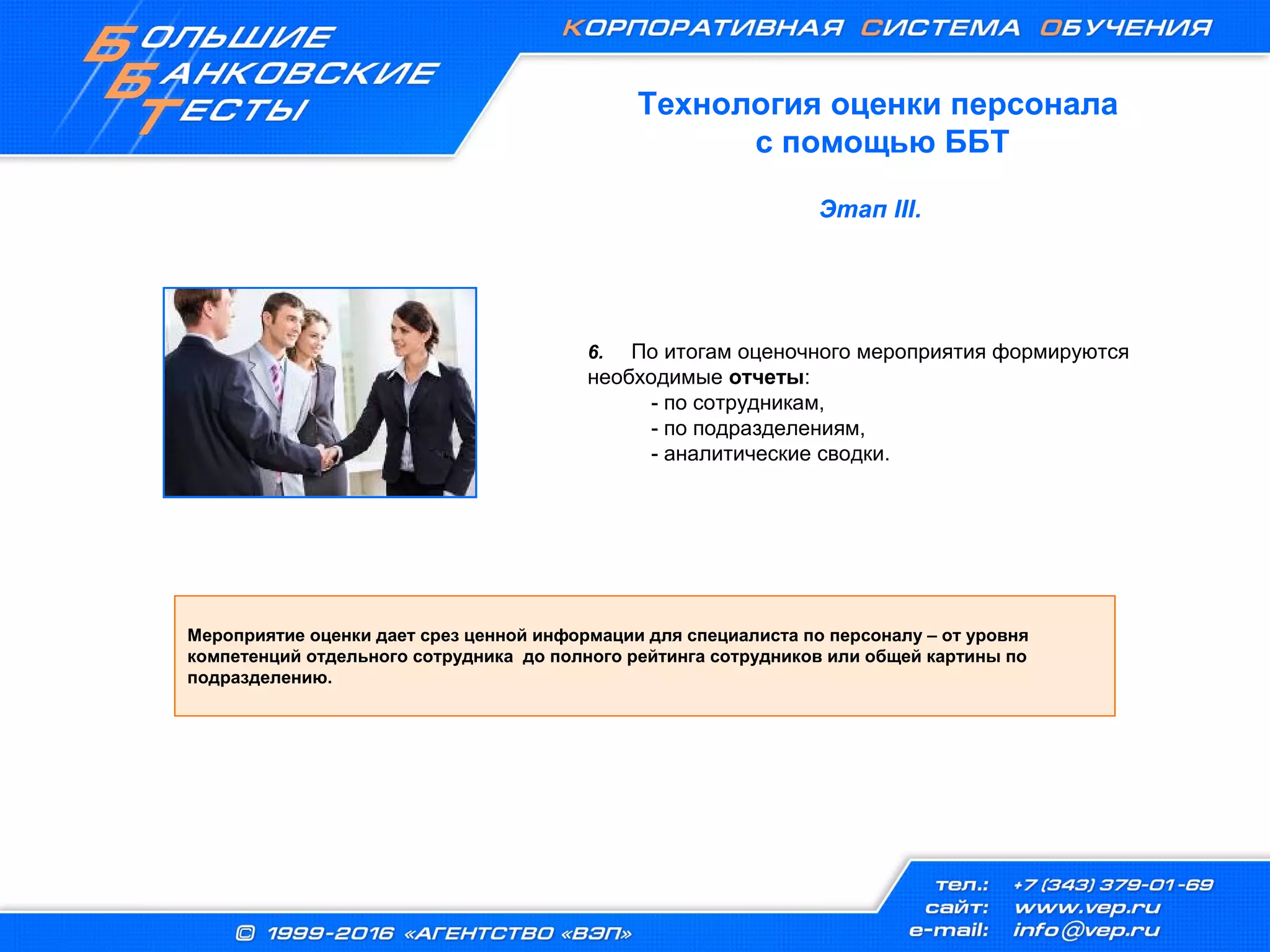 6. По итогам оценочного мероприятия формируются
необходимые отчеты:
- по сотрудникам,
- по подразделениям,
- аналитические сводки.
Мероприятие оценки дает срез ценной информации для специалиста по персоналу – от уровня
компетенций отдельного сотрудника до полного рейтинга сотрудников или общей картины по
подразделению.
Этап III.
Технология оценки персонала
с помощью ББТ
 