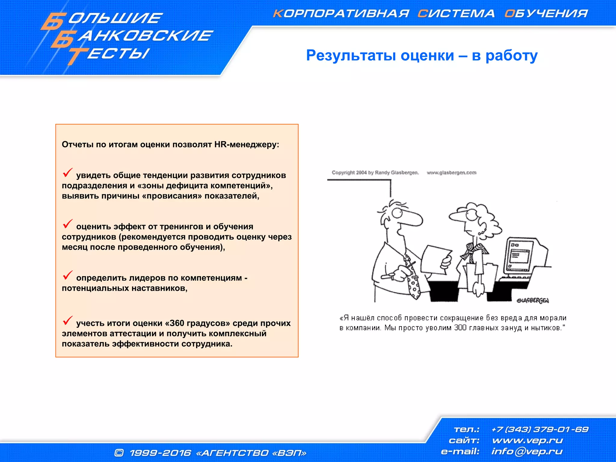 Результаты оценки – в работу
Отчеты по итогам оценки позволят HR-менеджеру:
 увидеть общие тенденции развития сотрудников
подразделения и «зоны дефицита компетенций»,
выявить причины «провисания» показателей,
 оценить эффект от тренингов и обучения
сотрудников (рекомендуется проводить оценку через
месяц после проведенного обучения),
 определить лидеров по компетенциям -
потенциальных наставников,
 учесть итоги оценки «З60 градусов» среди прочих
элементов аттестации и получить комплексный
показатель эффективности сотрудника.
 