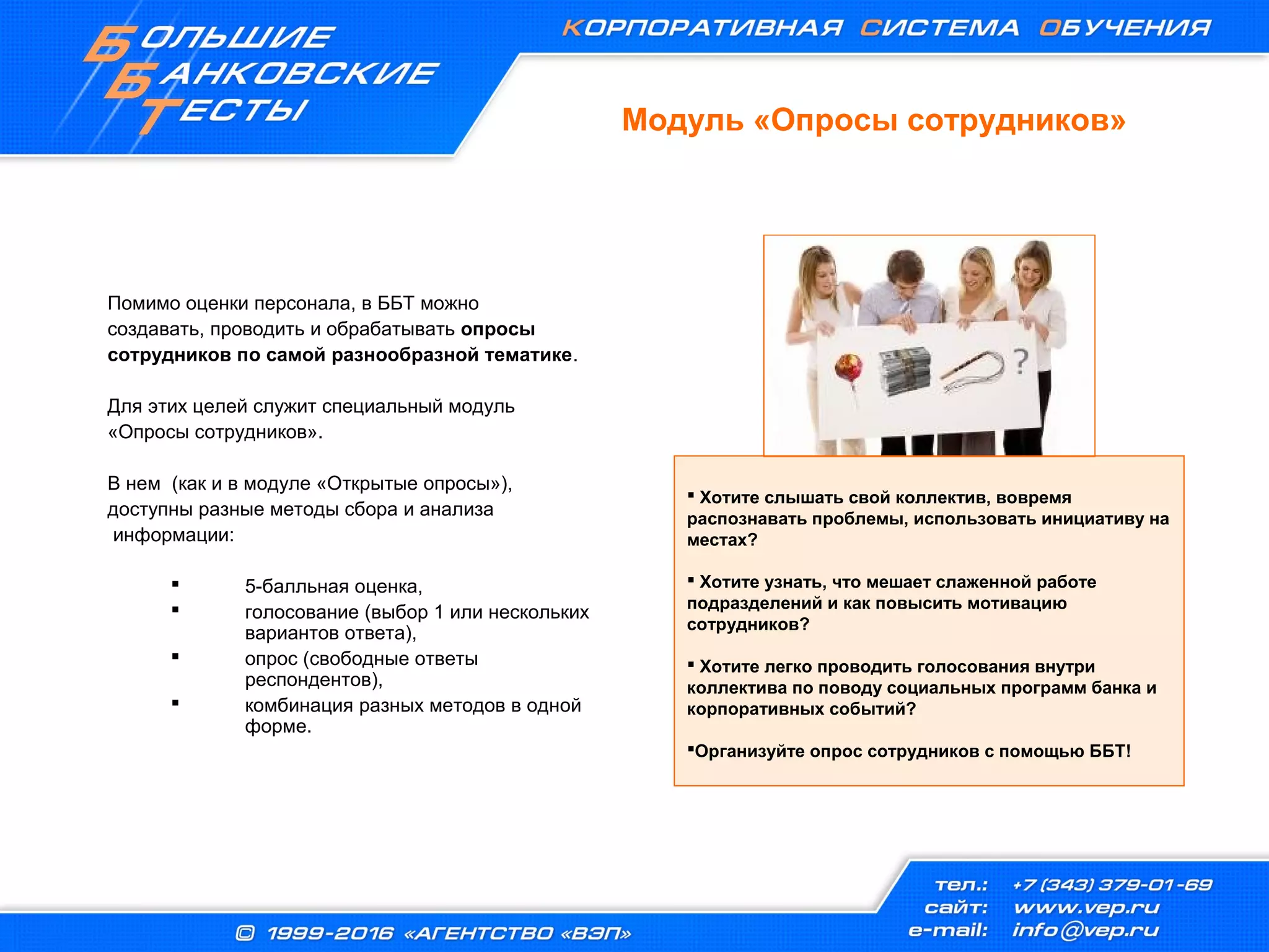 Модуль «Опросы сотрудников»
Помимо оценки персонала, в ББТ можно
создавать, проводить и обрабатывать опросы
сотрудников по самой разнообразной тематике.
Для этих целей служит специальный модуль
«Опросы сотрудников».
В нем (как и в модуле «Открытые опросы»),
доступны разные методы сбора и анализа
информации:
 5-балльная оценка,
 голосование (выбор 1 или нескольких
вариантов ответа),
 опрос (свободные ответы
респондентов),
 комбинация разных методов в одной
форме.
 Хотите слышать свой коллектив, вовремя
распознавать проблемы, использовать инициативу на
местах?
 Хотите узнать, что мешает слаженной работе
подразделений и как повысить мотивацию
сотрудников?
 Хотите легко проводить голосования внутри
коллектива по поводу социальных программ банка и
корпоративных событий?
Организуйте опрос сотрудников с помощью ББТ!
 