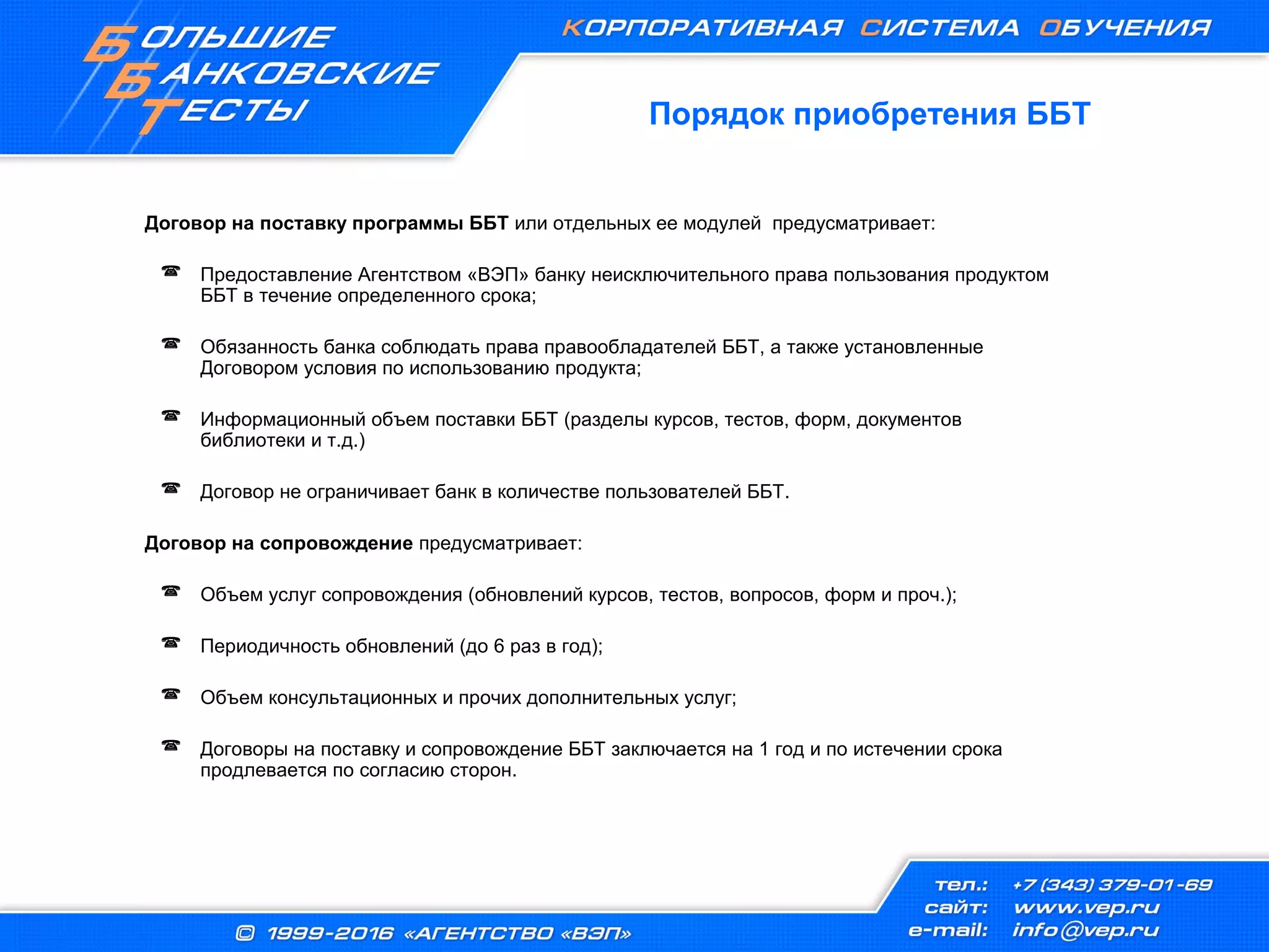 Порядок приобретения ББТ
Договор на поставку программы ББТ или отдельных ее модулей предусматривает:
 Предоставление Агентством «ВЭП» банку неисключительного права пользования продуктом
ББТ в течение определенного срока;
 Обязанность банка соблюдать права правообладателей ББТ, а также установленные
Договором условия по использованию продукта;
 Информационный объем поставки ББТ (разделы курсов, тестов, форм, документов
библиотеки и т.д.)
 Договор не ограничивает банк в количестве пользователей ББТ.
Договор на сопровождение предусматривает:
 Объем услуг сопровождения (обновлений курсов, тестов, вопросов, форм и проч.);
 Периодичность обновлений (до 6 раз в год);
 Объем консультационных и прочих дополнительных услуг;
 Договоры на поставку и сопровождение ББТ заключается на 1 год и по истечении срока
продлевается по согласию сторон.
 