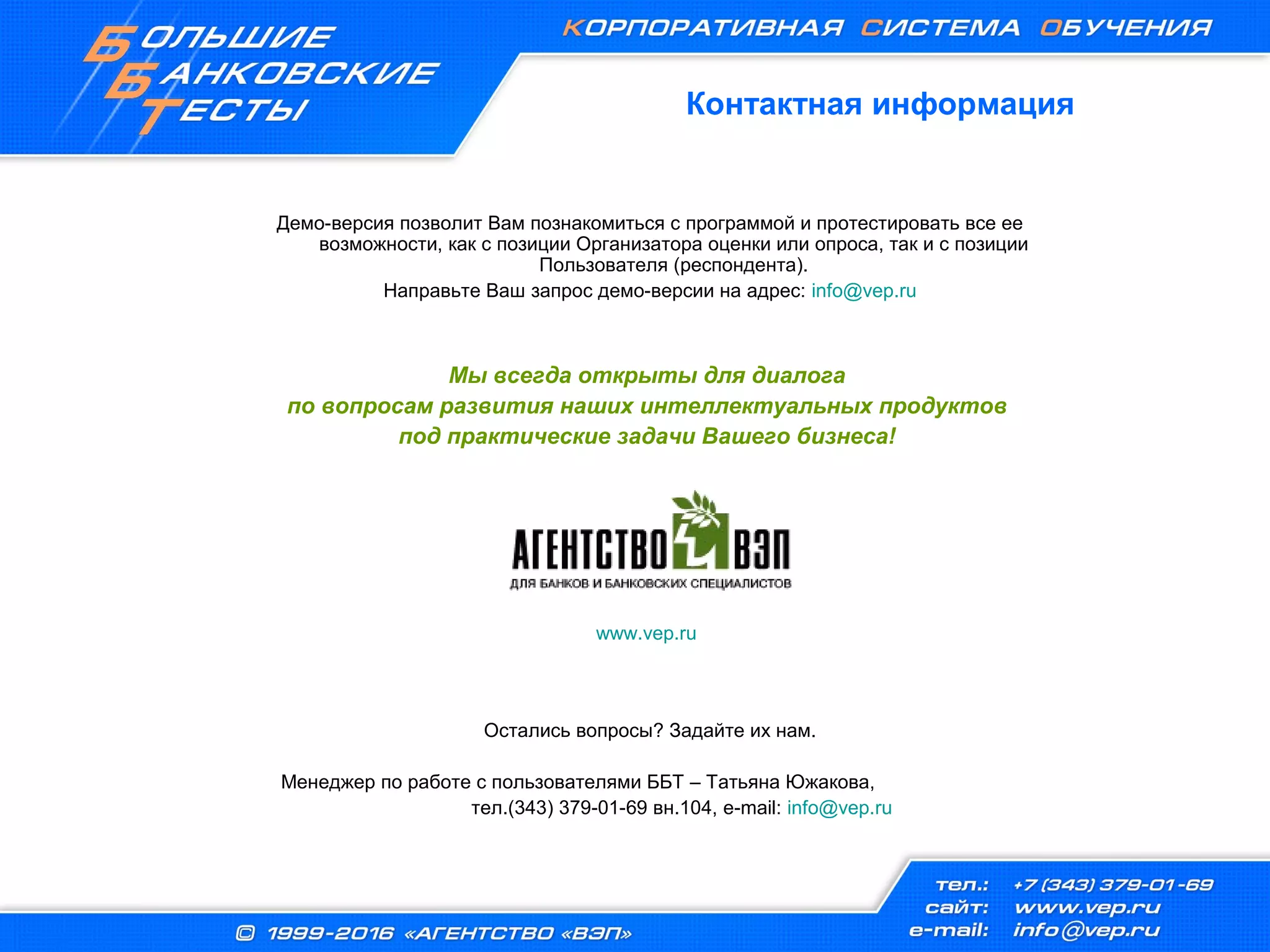 Контактная информация
Демо-версия позволит Вам познакомиться с программой и протестировать все ее
возможности, как с позиции Организатора оценки или опроса, так и с позиции
Пользователя (респондента).
Направьте Ваш запрос демо-версии на адрес: info@vep.ru
Мы всегда открыты для диалога
по вопросам развития наших интеллектуальных продуктов
под практические задачи Вашего бизнеса!
www.vep.ru
Остались вопросы? Задайте их нам.
Менеджер по работе с пользователями ББТ – Татьяна Южакова,
тел.(343) 379-01-69 вн.104, e-mail: info@vep.ru
 