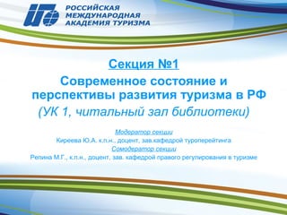 Секция №1
Современное состояние и
перспективы развития туризма в РФ
(УК 1, читальный зал библиотеки)
Модератор секции
Киреева Ю.А. к.п.н., доцент, зав.кафедрой туроперейтинга
Сомодератор секции
Репина М.Г., к.п.н., доцент, зав. кафедрой правого регулирования в туризме
 