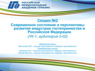 Секция №2
Современное состояние и перспективы
развития индустрии гостеприимства в
Российской Федерации
(УК-1, аудитория 2-02)
Модератор секции
Васильева О.В., старший преподаватель кафедры туроперейтинга
Сомодераторы секции
Неверова Л.А., старший преподаватель кафедры туроперейтинга
Михайлова В.А., старший преподаватель кафедры туроперейтинга
 