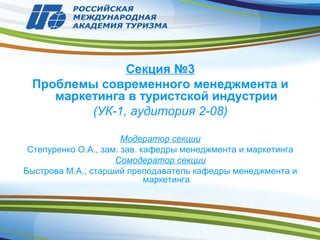 Секция №3
Проблемы современного менеджмента и
маркетинга в туристской индустрии
(УК-1, аудитория 2-08)
Модератор секции
Степуренко О.А., зам. зав. кафедры менеджмента и маркетинга
Сомодератор секции
Быстрова М.А., старший преподаватель кафедры менеджмента и
маркетинга
 