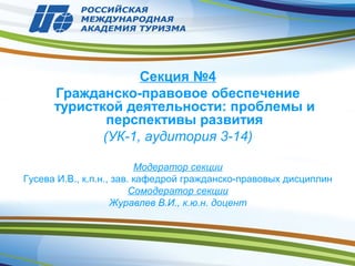 Секция №4
Гражданско-правовое обеспечение
туристкой деятельности: проблемы и
перспективы развития
(УК-1, аудитория 3-14)
Модератор секции
Гусева И.В., к.п.н., зав. кафедрой гражданско-правовых дисциплин
Сомодератор секции
Журавлев В.И., к.ю.н. доцент
 