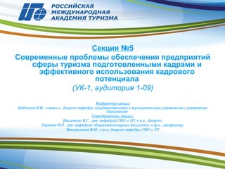 Секция №5
Современные проблемы обеспечения предприятий
сферы туризма подготовленными кадрами и
эффективного использования кадрового
потенциала
(УК-1, аудитория 1-09)
Модератор секции
Вобликов В.М., к.воен.н., доцент кафедры государственного и муниципального управления и управления
персоналом
Сомодераторы секции:
Василенко В.Г., зав. кафедрой ГМУ и УП, к.в.н., доцент,
Сергеев В.П., зав. кафедрой общегуманитарных дисциплин, к.ф.н., профессор,
Васильчиков В.М., к.м.н, доцент кафедры ГМУ и УП
 