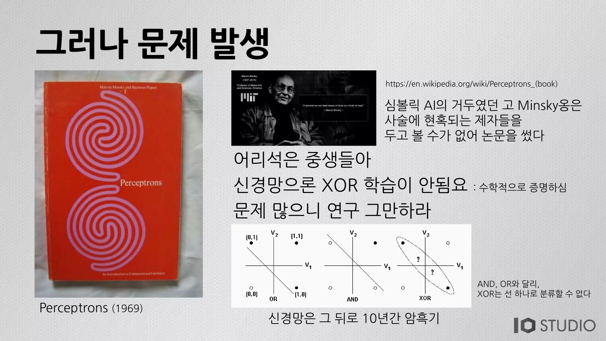 그러나 문제 발생
어리석은 중생들아
신경망으론 XOR 학습이 안됨요 : 수학적으로 증명하심
문제 많으니 연구 그만하라
Perceptrons (1969)
심볼릭 AI의 거두였던 고 Minsky옹은
사술에 현혹되는 제자들을
두고 볼 수가 없어 논문을 썼다
https://en.wikipedia.org/wiki/Perceptrons_(book)
신경망은 그 뒤로 10년간 암흑기
AND, OR와 달리,
XOR는 선 하나로 분류할 수 없다
 