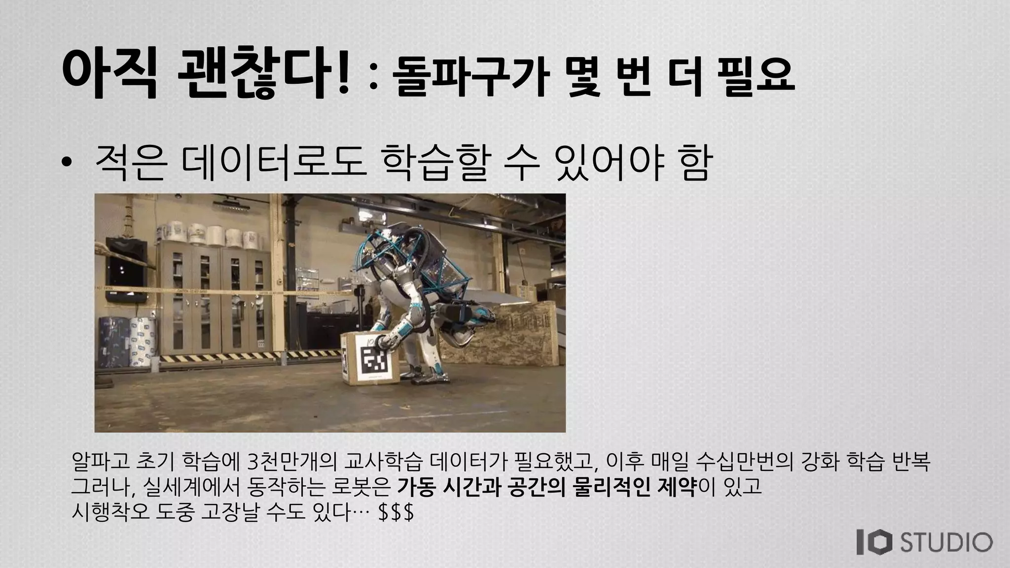 아직 괜찮다! : 돌파구가 몇 번 더 필요
• 적은 데이터로도 학습할 수 있어야 함
알파고 초기 학습에 3천만개의 교사학습 데이터가 필요했고, 이후 매일 수십만번의 강화 학습 반복
그러나, 실세계에서 동작하는 로봇은 가동 시간과 공간의 물리적인 제약이 있고
시행착오 도중 고장날 수도 있다… $$$
 