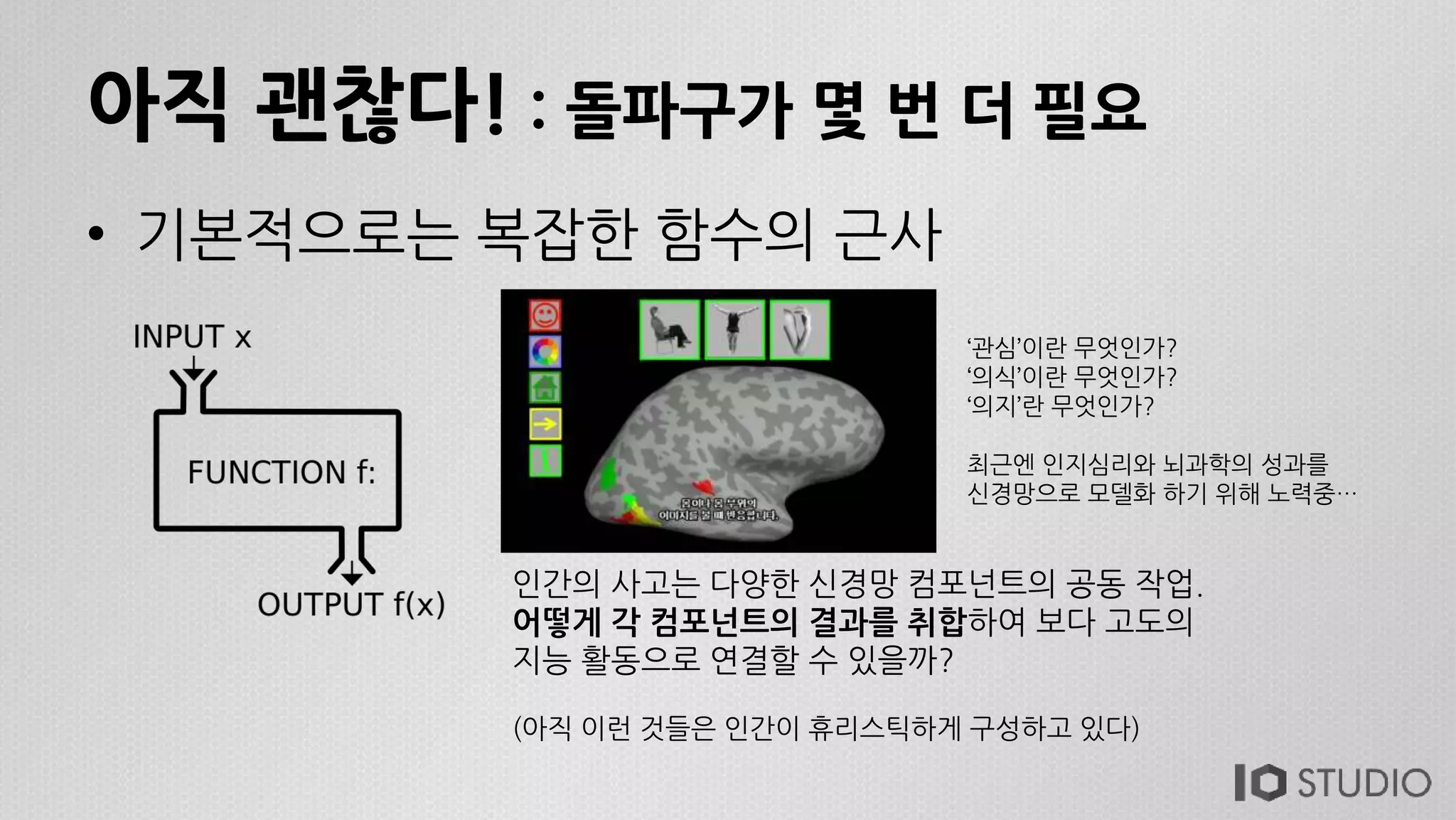 아직 괜찮다! : 돌파구가 몇 번 더 필요
• 기본적으로는 복잡한 함수의 근사
인간의 사고는 다양한 신경망 컴포넌트의 공동 작업.
어떻게 각 컴포넌트의 결과를 취합하여 보다 고도의
지능 활동으로 연결할 수 있을까?
(아직 이런 것들은 인간이 휴리스틱하게 구성하고 있다)
‘관심’이란 무엇인가?
‘의식’이란 무엇인가?
‘의지’란 무엇인가?
최근엔 인지심리와 뇌과학의 성과를
신경망으로 모델화 하기 위해 노력중…
 